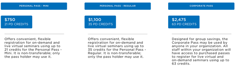 A three column pricing table. The first column is Personal Pass - Mini which cost $750 for 21 credits. Offers convenient, flexible registration for on-demand and live virtual seminars using up to 21 credits for the Personal Pass - Mini. It is non-transferable; only the pass holder may use it. The second column is Personal Pass - Regular which costs $1100 for 35 credits. Offers convenient, flexible registration for on-demand and live virtual seminars using up to 35 credits for the Personal Pass - Regular. It is non-transferable; only the pass holder may use it. The third column is Corporate Pass which costs $2475 for 63 credits. Designed for group savings, the Corporate Pass may be used by anyone in your organization. All staff within your organization will have access to purchased passes to register for live virtual and on-demand PD seminars using up to 63 credits.